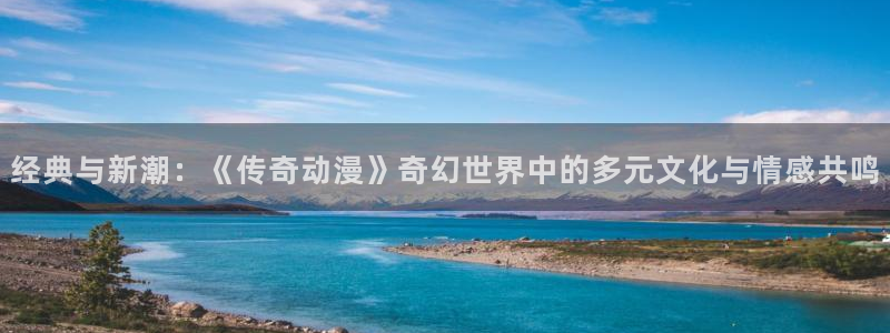 age动漫官网入口老版本：经典与新潮：《传奇动漫》奇幻世界中的多元文化与情感共鸣